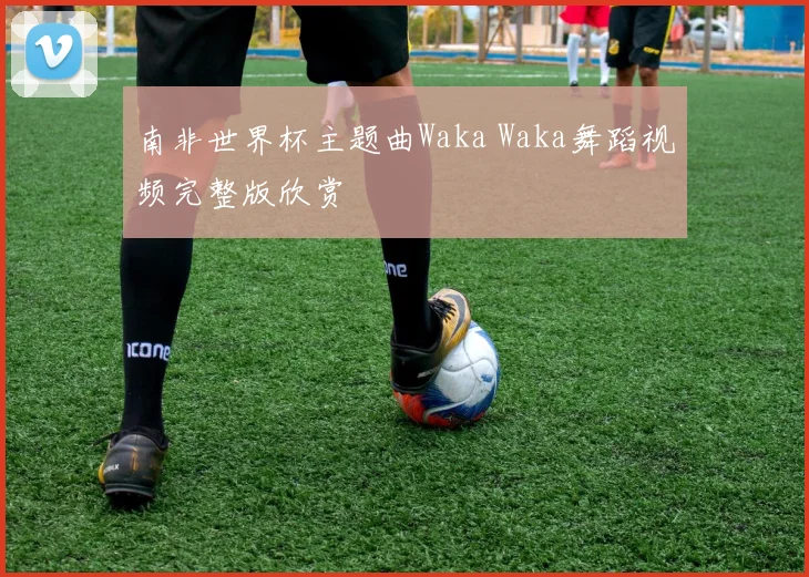 南非世界杯主题曲Waka Waka舞蹈视频完整版欣赏