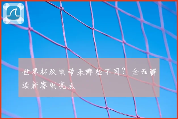 世界杯改制带来哪些不同？全面解读新赛制亮点