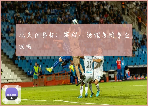 北美世界杯：赛程、场馆与购票全攻略